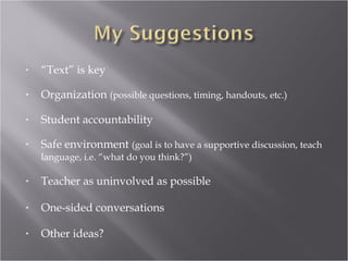 •   “Text” is key

•   Organization (possible questions, timing, handouts, etc.)

•   Student accountability

•   Safe environment (goal is to have a supportive discussion, teach
    language, i.e. “what do you think?”)

•   Teacher as uninvolved as possible

•   One-sided conversations

•   Other ideas?
 