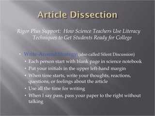 Rigor Plus Support: How Science Teachers Use Literacy
       Techniques to Get Students Ready for College


•   Write-Around Strategy (also called Silent Discussion)
    • Each person start with blank page in science notebook
    • Put your initials in the upper left-hand margin
    • When time starts, write your thoughts, reactions,
      questions, or feelings about the article
    • Use all the time for writing
    • When I say pass, pass your paper to the right without
      talking
 