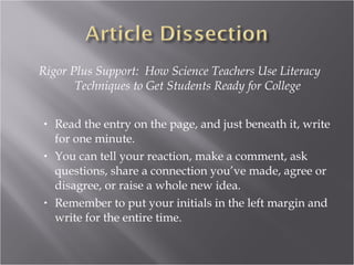 Rigor Plus Support: How Science Teachers Use Literacy
       Techniques to Get Students Ready for College


•   Read the entry on the page, and just beneath it, write
    for one minute.
•   You can tell your reaction, make a comment, ask
    questions, share a connection you’ve made, agree or
    disagree, or raise a whole new idea.
•   Remember to put your initials in the left margin and
    write for the entire time.
 