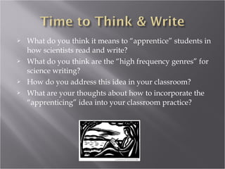    What do you think it means to “apprentice” students in
    how scientists read and write?
   What do you think are the “high frequency genres” for
    science writing?
   How do you address this idea in your classroom?
   What are your thoughts about how to incorporate the
    “apprenticing” idea into your classroom practice?
 