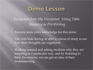 Ecosystem from My Viewpoint: Using Table
             Mapping as Pre-Writing

•   Assume some prior knowledge for this demo

•   Use with kids during or after a course of study to see
    how their thoughts are organized

•   Walking around and asking students why they are
    mapping in a particular way, and by listening to
    their discussions, we can get an idea of their
    understanding
 