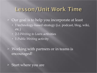    Our goal is to help you incorporate at least
    •   1 technology-based strategy (i.e. podcast, blog, wiki,
        etc.)
    •   2-3 Writing to Learn activities
    •   1 Public Writing activity


   Working with partners or in teams is
    encouraged!

   Start where you are
 
