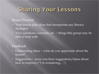 •   Share/Present
    • Your lesson plan ideas that incorporate any literacy
      strategies
    • Your questions, concerns, etc. ~ things this group may be
      able to help with


•   Feedback
    • Outstanding ideas ~ what do you appreciate about the
      lesson?
    • Suggestions ~ areas you have suggestions/ideas about
      how to improve (“I’m wondering…”)
 