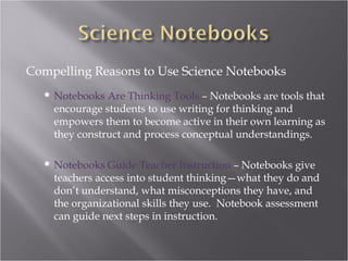 Compelling Reasons to Use Science Notebooks
     Notebooks Are Thinking Tools – Notebooks are tools that
      encourage students to use writing for thinking and
      empowers them to become active in their own learning as
      they construct and process conceptual understandings.

     Notebooks Guide Teacher Instruction – Notebooks give
      teachers access into student thinking—what they do and
      don’t understand, what misconceptions they have, and
      the organizational skills they use. Notebook assessment
      can guide next steps in instruction.
 