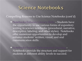 Compelling Reasons to Use Science Notebooks (cont’d)
    Notebooks  Enhance Literacy Skills – Students have
    the opportunity to use various forms of expository
    writing in science notebooks (procedural, narrative,
    descriptive, labeling, and other styles). Notebooks
    offer numerous opportunities to develop and
    enhance students’ written, visual, and oral
    communication skills.

    Notebooks  Support Differentiated Learning –
    Notebooks provide the structure and support for
    students at different ability levels to succeed.
 