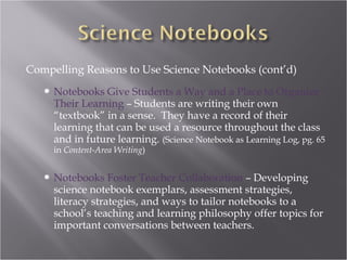 Compelling Reasons to Use Science Notebooks (cont’d)
      Notebooks Give Students a Way and a Place to Organize
       Their Learning – Students are writing their own
       “textbook” in a sense. They have a record of their
       learning that can be used a resource throughout the class
       and in future learning. (Science Notebook as Learning Log, pg. 65
       in Content-Area Writing)


      Notebooks Foster Teacher Collaboration – Developing
       science notebook exemplars, assessment strategies,
       literacy strategies, and ways to tailor notebooks to a
       school’s teaching and learning philosophy offer topics for
       important conversations between teachers.
 