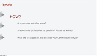Here is the subtitle. Write
something intersting.
T I T L E T E X T
G O E S
H E R E . . .
Y O U C A N D O
U P T O s i x
L I N E S
Drop photo here,
right click
“Send to Back”
Then DELETE this
placeholder text
Are you more verbal or visual?
Are you more professional vs. personal? Factual vs. Funny?
What are 3-5 adjectives that describe your Communication style?
HOW?
Monday, 10 March, 14
 