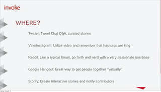 Here is the subtitle. Write
something intersting.
T I T L E T E X T
G O E S
H E R E . . .
Y O U C A N D O
U P T O s i x
L I N E S
Drop photo here,
right click
“Send to Back”
Then DELETE this
placeholder text
Twitter: Tweet Chat Q&A, curated stories
Vine/Instagram: Utilize video and remember that hashtags are king
Reddit: Like a typical forum, go forth and nerd with a very passionate userbase
Google Hangout: Great way to get people together “virtually”
Storify: Create Interactive stories and notify contributors
WHERE?
Monday, 10 March, 14
 