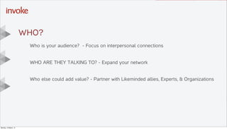 Here is the subtitle. Write
something intersting.
T I T L E T E X T
G O E S
H E R E . . .
Y O U C A N D O
U P T O s i x
L I N E S
Drop photo here,
right click
“Send to Back”
Then DELETE this
placeholder text
Who is your audience? - Focus on interpersonal connections
WHO ARE THEY TALKING TO? - Expand your network
Who else could add value? - Partner with Likeminded allies, Experts, & Organizations
Wh0?
Monday, 10 March, 14
 