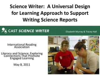 Science Writer: A Universal Design
       for Learning Approach to Support
            Writing Science Reports
                                  Elizabeth Murray & Tracey Hall




    International Reading
         Association
Literacy and Science: Exploring
   Connections That Promote
       Engaged Learning
         May 8, 2011
 