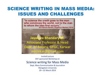 SCIENCE WRITING IN MASS MEDIA:
ISSUES AND CHALLENGES
Invited Lecture
DST sponsored Workshop on
Science writing for Mass Media
Dept. Mass Communication & Journalism
Mangalore University
20—22 March 2014
Jayakara Bhandary M.
Associate Professor & Head
Dept. of Botany, GFGC, Karwar
mbjaikar@gmail.com
 
