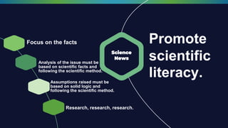 Promote
scientific
literacy.
Focus on the facts
Science
News
Analysis of the issue must be
based on scientific facts and
following the scientific method.
Assumptions raised must be
based on solid logic and
following the scientific method.
Research, research, research.
 
