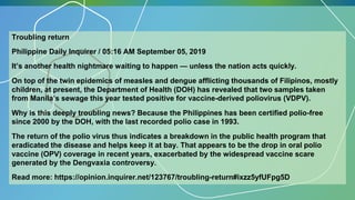 Troubling return
Philippine Daily Inquirer / 05:16 AM September 05, 2019
It’s another health nightmare waiting to happen — unless the nation acts quickly.
On top of the twin epidemics of measles and dengue afflicting thousands of Filipinos, mostly
children, at present, the Department of Health (DOH) has revealed that two samples taken
from Manila’s sewage this year tested positive for vaccine-derived poliovirus (VDPV).
Why is this deeply troubling news? Because the Philippines has been certified polio-free
since 2000 by the DOH, with the last recorded polio case in 1993.
The return of the polio virus thus indicates a breakdown in the public health program that
eradicated the disease and helps keep it at bay. That appears to be the drop in oral polio
vaccine (OPV) coverage in recent years, exacerbated by the widespread vaccine scare
generated by the Dengvaxia controversy.
Read more: https://opinion.inquirer.net/123767/troubling-return#ixzz5yfUFpg5D
 