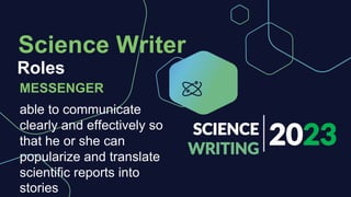 2023
SCIENCE
WRITING
Roles
Science Writer
MESSENGER
able to communicate
clearly and effectively so
that he or she can
popularize and translate
scientific reports into
stories
 