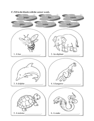 F. Fill in the blankswiththe correct words.
jumps flies crawls
glides swims walks
6. A snake _________________.5. A tortoise _______________.
4. A kangaroo _______________.
2. An elephant ______________.1. A bee _________________.
3. A dolphin ________________.
 