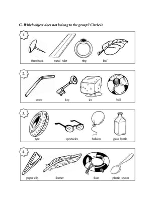 G. Which object does not belong to the group? Circleit.
thumbtack metal ruler ring leaf
1.
straw key ice ball
2.
tyre spectacles balloon glass bottle
3.
paper clip feather float plastic spoon
4.
 