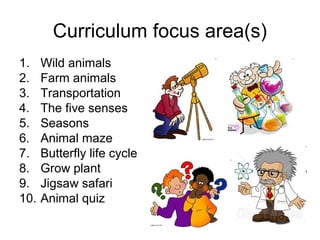Curriculum focus area(s)
1.    Wild animals
2.    Farm animals
3.    Transportation
4.    The five senses
5.    Seasons
6.    Animal maze
7.    Butterfly life cycle
8.    Grow plant
9.    Jigsaw safari
10.   Animal quiz
 