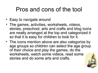 Pros and cons of the tool
• Easy to navigate around
• The games, activities, worksheets, videos,
  stories, preschool, arts and crafts and blog icons
  are neatly arranged at the top and categorized it
  so that it is easy for children to look for it.
• The icons mention above are also categorize by
  age groups so children can select the age group
  of their choice and play the games, do the
  worksheets, watch some videos, read some
  stories and do some arts and crafts.
 