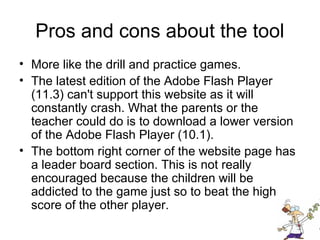Pros and cons about the tool
• More like the drill and practice games.
• The latest edition of the Adobe Flash Player
  (11.3) can't support this website as it will
  constantly crash. What the parents or the
  teacher could do is to download a lower version
  of the Adobe Flash Player (10.1).
• The bottom right corner of the website page has
  a leader board section. This is not really
  encouraged because the children will be
  addicted to the game just so to beat the high
  score of the other player.
 