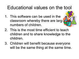 Educational values on the tool
1. This software can be used in the
   classroom whereby there are large
   numbers of children.
2. This is the most time efficient to teach
   children and to share knowledge to the
   children.
3. Children will benefit because everyone
   will be the same thing at the same time.
 