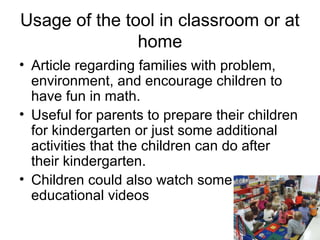 Usage of the tool in classroom or at
               home
• Article regarding families with problem,
  environment, and encourage children to
  have fun in math.
• Useful for parents to prepare their children
  for kindergarten or just some additional
  activities that the children can do after
  their kindergarten.
• Children could also watch some
  educational videos
 