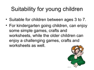 Suitability for young children
• Suitable for children between ages 3 to 7.
• For kindergarten going children, can enjoy
  some simple games, crafts and
  worksheets, while the older children can
  enjoy a challenging games, crafts and
  worksheets as well.
 