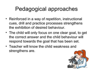 Pedagogical approaches
• Reinforced in a way of repetition, instructional
  cues, drill and practice processes strengthens
  the exhibition of desired behaviour.
• The child will only focus on one clear goal, to get
  the correct answer and the child behaviour will
  respond towards the goal that has been set.
• Teacher will know the child weakness and
  strengthens are.
 