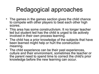Pedagogical approaches
• The games in the games section gives the child chance
  to compete with other players to beat each other high
  scores.
• This area has some constructivism. It no longer teacher
  led but student led has the child is urged to be actively
  involved in their own process learning.
• The child has a prior knowledge of the subjects that have
  been learned might help or hurt the construction
  meaning.
• The child experience can be their past experiences,
  culture and their environment, sometimes the teacher or
  the parent need to spend time to correct the child's prior
  knowledge before the new learning can occur.
 