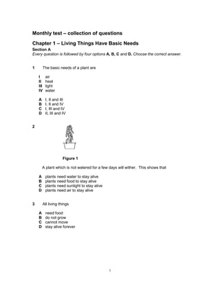 Monthly test – collection of questions

Chapter 1 – Living Things Have Basic Needs
Section A
Every question is followed by four options A, B, C and D. Choose the correct answer.


1       The basic needs of a plant are

    I     air
    II    heat
    III   light
    IV    water

    A     I, II and III
    B     I, II and IV
    C     I, III and IV
    D     II, III and IV


2




                      Figure 1

        A plant which is not watered for a few days will wither. This shows that

    A     plants need water to stay alive
    B     plants need food to stay alive
    C     plants need sunlight to stay alive
    D     plants need air to stay alive


3       All living things

    A     need food
    B     do not grow
    C     cannot move
    D     stay alive forever




                                               1
 