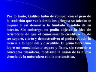 Por lo tanto,  Galileo  hubo de romper con el peso de la tradición que venía desde los griegos; su talento se impuso y así demostró lo fundado y sólido de su intento. Sin embargo, no podía objetar la idea de Aristóteles de que el conocimiento científico ha de ser seguro, cierto y demostrativo; ni podía reducir la ciencia a lo oponible y discutible. El genio florentino logró un conocimiento seguro y firme, sin recurrir a conceptos filosóficos, mediante la unión de la nueva ciencia de la naturaleza con la matemática. 