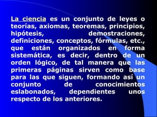 La ciencia  es un conjunto de leyes o teorías, axiomas, teoremas, principios, hipótesis, demostraciones, definiciones, conceptos, fórmulas, etc., que están organizados en forma sistemática, es decir, dentro de un orden lógico, de tal manera que las primeras páginas sirven como base para las que siguen, formando así un conjunto de conocimientos eslabonados, dependientes unos respecto de los anteriores. 