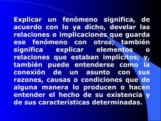 Explicar  un fenómeno significa, de acuerdo con lo ya dicho, develar las relaciones o implicaciones que guarda ese fenómeno con otros; también significa explicar elementos o relaciones que estaban implícitos; y, también puede entenderse como la conexión de un asunto con sus razones, causas o condiciones que de alguna manera lo producen o hacen entender el hecho de su existencia y de sus características determinadas.  