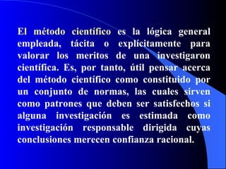 El método científico  es la lógica general empleada, tácita o explícitamente para valorar los meritos de una investigaron científica. Es, por tanto, útil pensar acerca del método científico como constituido por un conjunto de normas, las cuales sirven como patrones que deben ser satisfechos si alguna investigación es estimada como investigación responsable dirigida cuyas conclusiones merecen confianza racional. 
