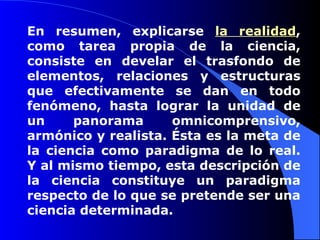 En resumen, explicarse  la realidad , como tarea propia de la ciencia, consiste en develar el trasfondo de elementos, relaciones y estructuras que efectivamente se dan en todo fenómeno, hasta lograr la unidad de un panorama omnicomprensivo, armónico y realista. Ésta es la meta de la ciencia como paradigma de lo real. Y al mismo tiempo, esta descripción de la ciencia constituye un paradigma respecto de lo que se pretende ser una ciencia determinada.  