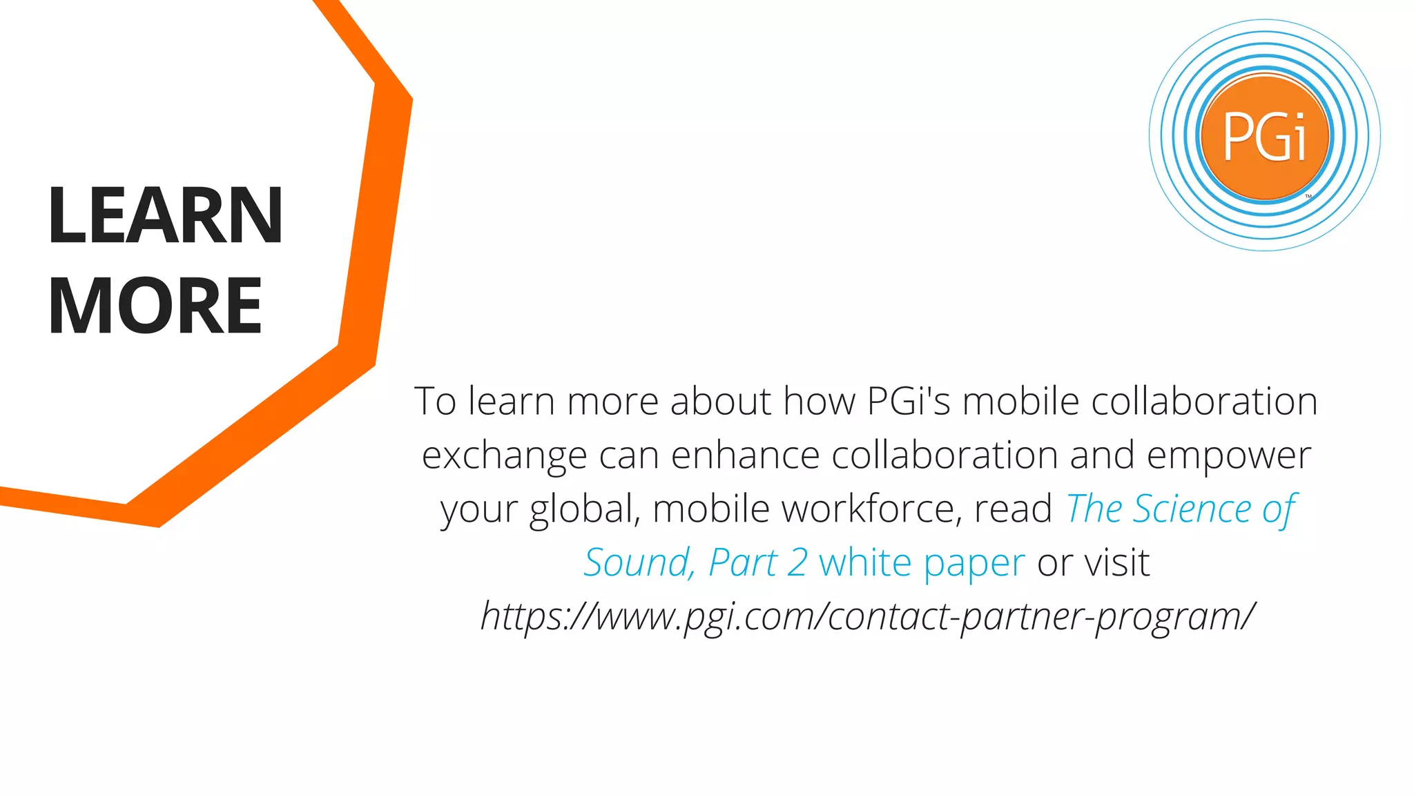 LEARN
MORE
To learn more about how PGi's mobile collaboration
exchange can enhance collaboration and empower
your global, mobile workforce, read The Science of
Sound, Part 2 white paper or visit
https://www.pgi.com/contact-partner-program/
 