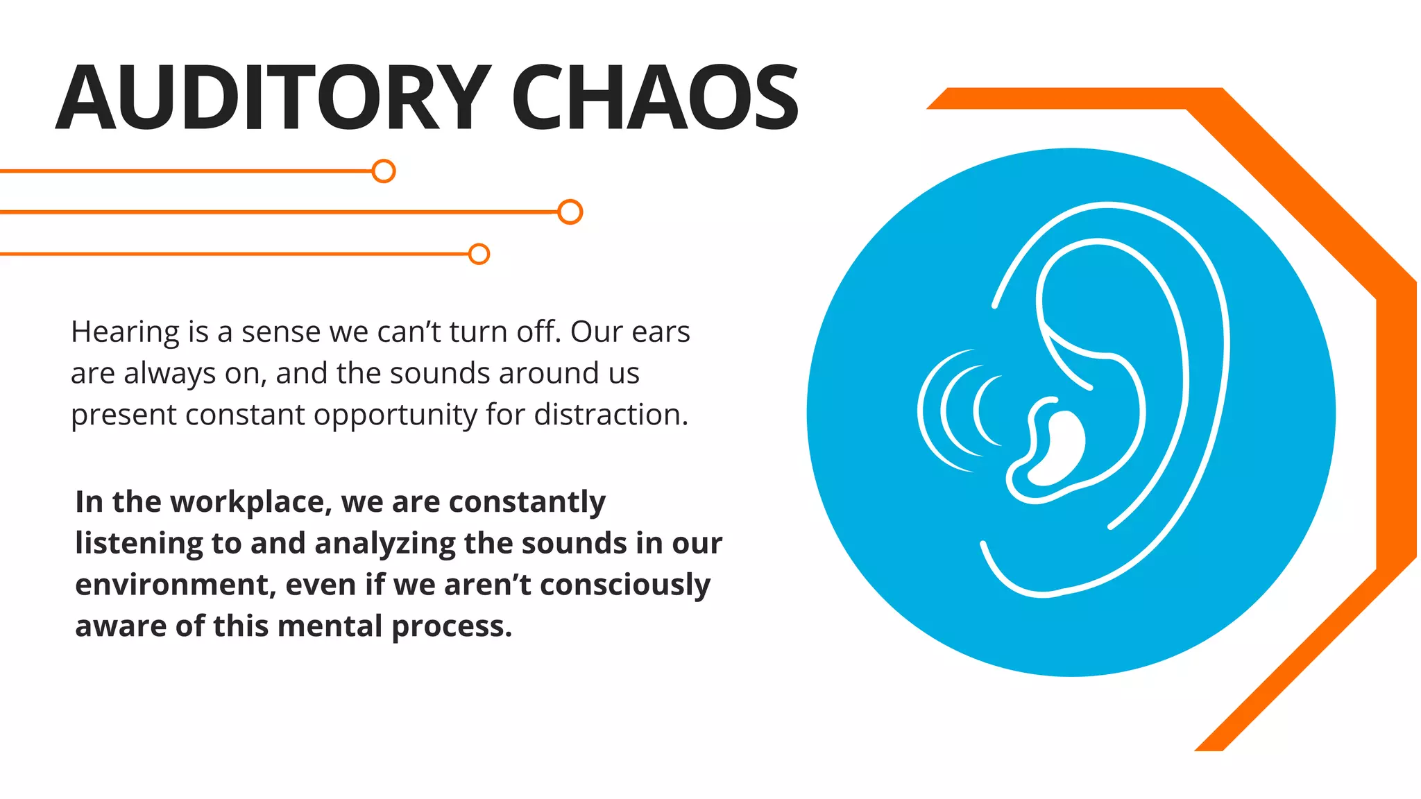 AUDITORY CHAOS
Hearing is a sense we can’t turn off. Our ears
are always on, and the sounds around us
present constant opportunity for distraction.
  
In the workplace, we are constantly
listening to and analyzing the sounds in our
environment, even if we aren’t consciously
aware of this mental process.
 
