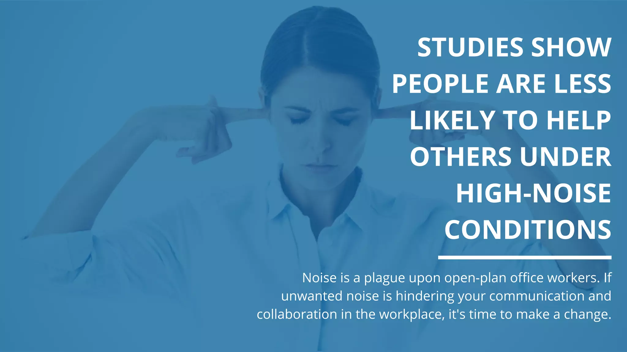 STUDIES SHOW
PEOPLE ARE LESS
LIKELY TO HELP
OTHERS UNDER
HIGH-NOISE
CONDITIONS
Noise is a plague upon open-plan office workers. If
unwanted noise is hindering your communication and
collaboration in the workplace, it's time to make a change.
 
