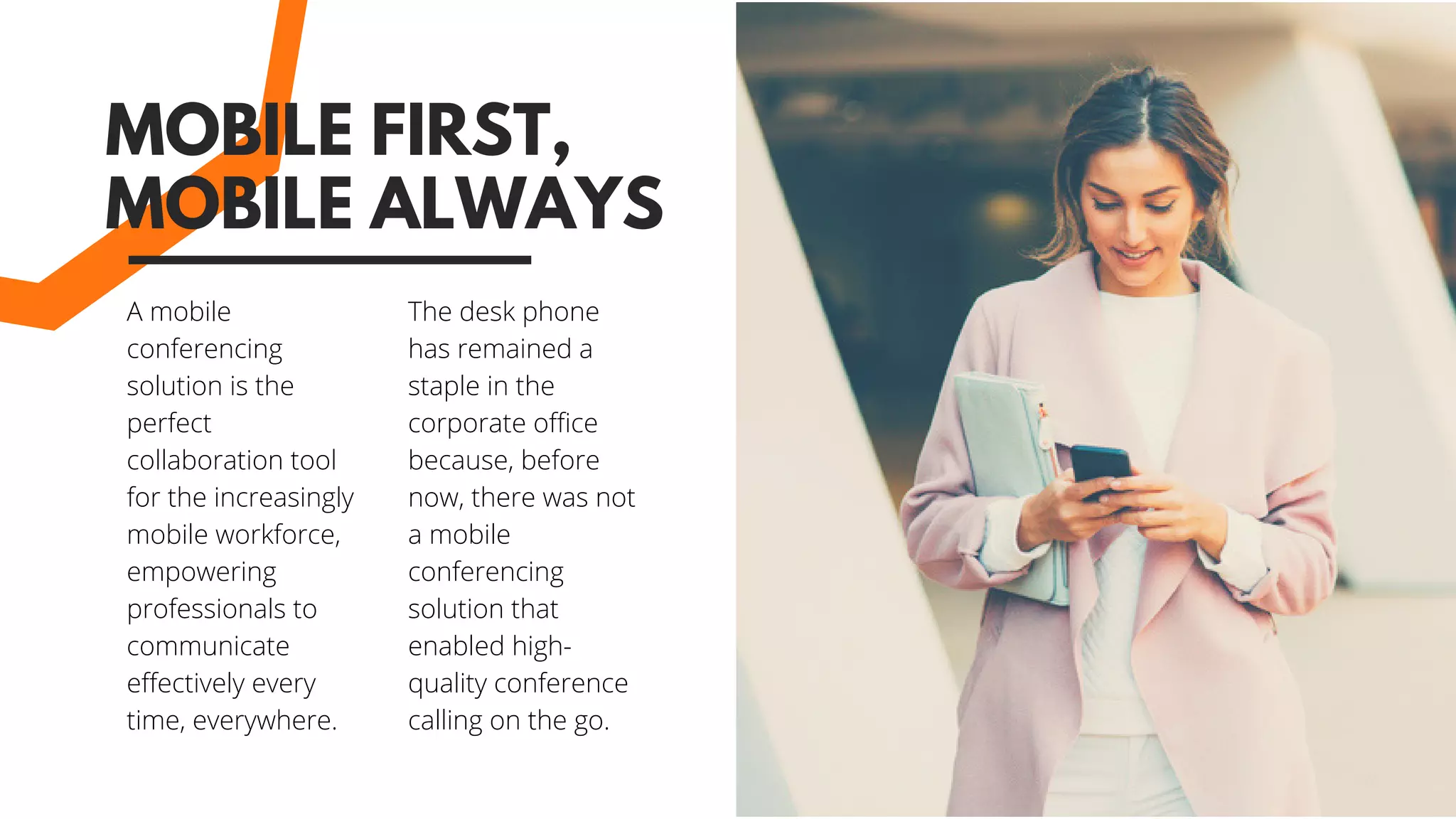 A mobile
conferencing
solution is the
perfect
collaboration tool
for the increasingly
mobile workforce,
empowering
professionals to
communicate
effectively every
time, everywhere.
MOBILE FIRST,
MOBILE ALWAYS
The desk phone
has remained a
staple in the
corporate office
because, before
now, there was not
a mobile
conferencing
solution that
enabled high-
quality conference
calling on the go. 
 