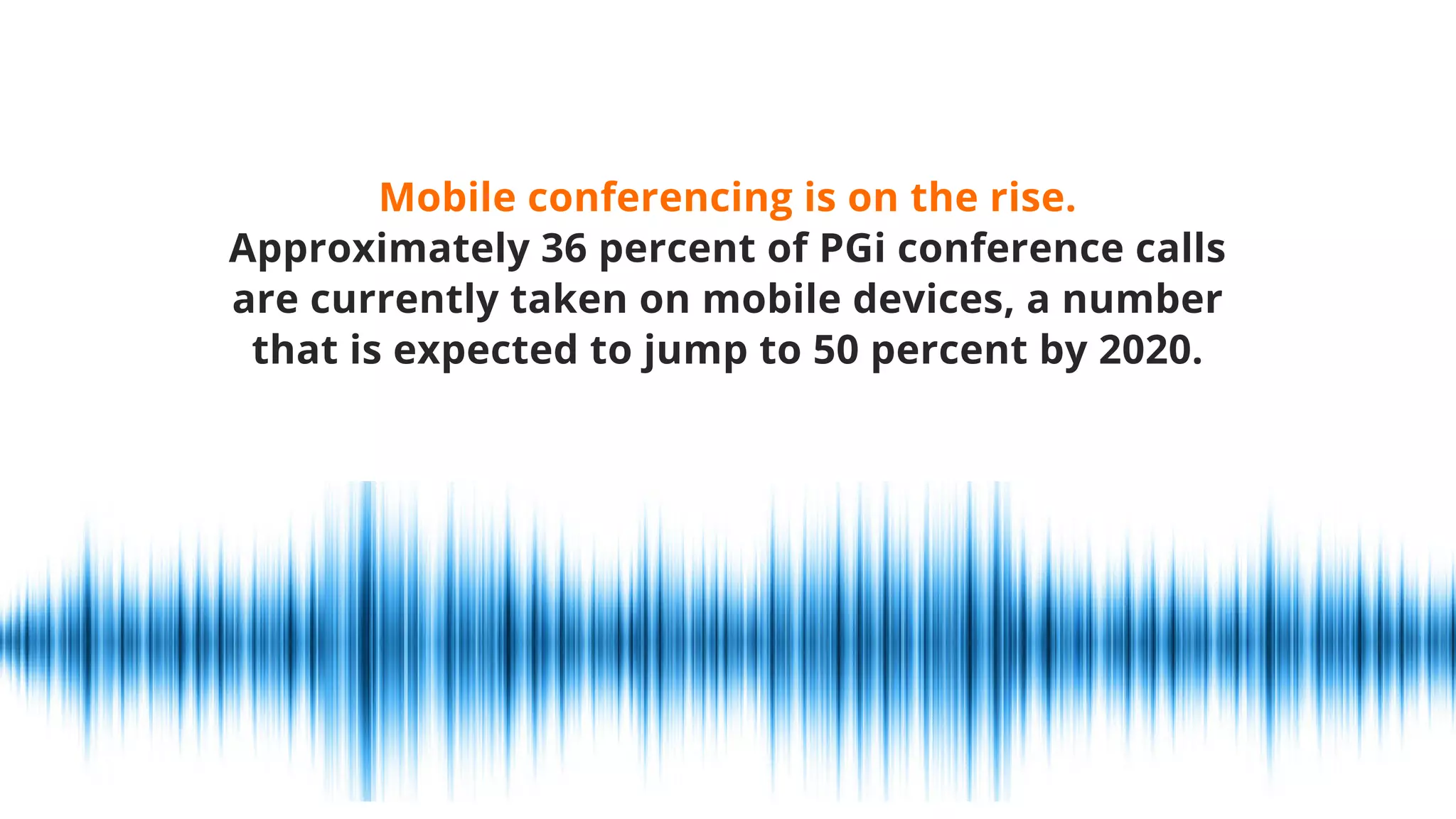 Mobile conferencing is on the rise.
Approximately 36 percent of PGi conference calls
are currently taken on mobile devices, a number
that is expected to jump to 50 percent by 2020.
 