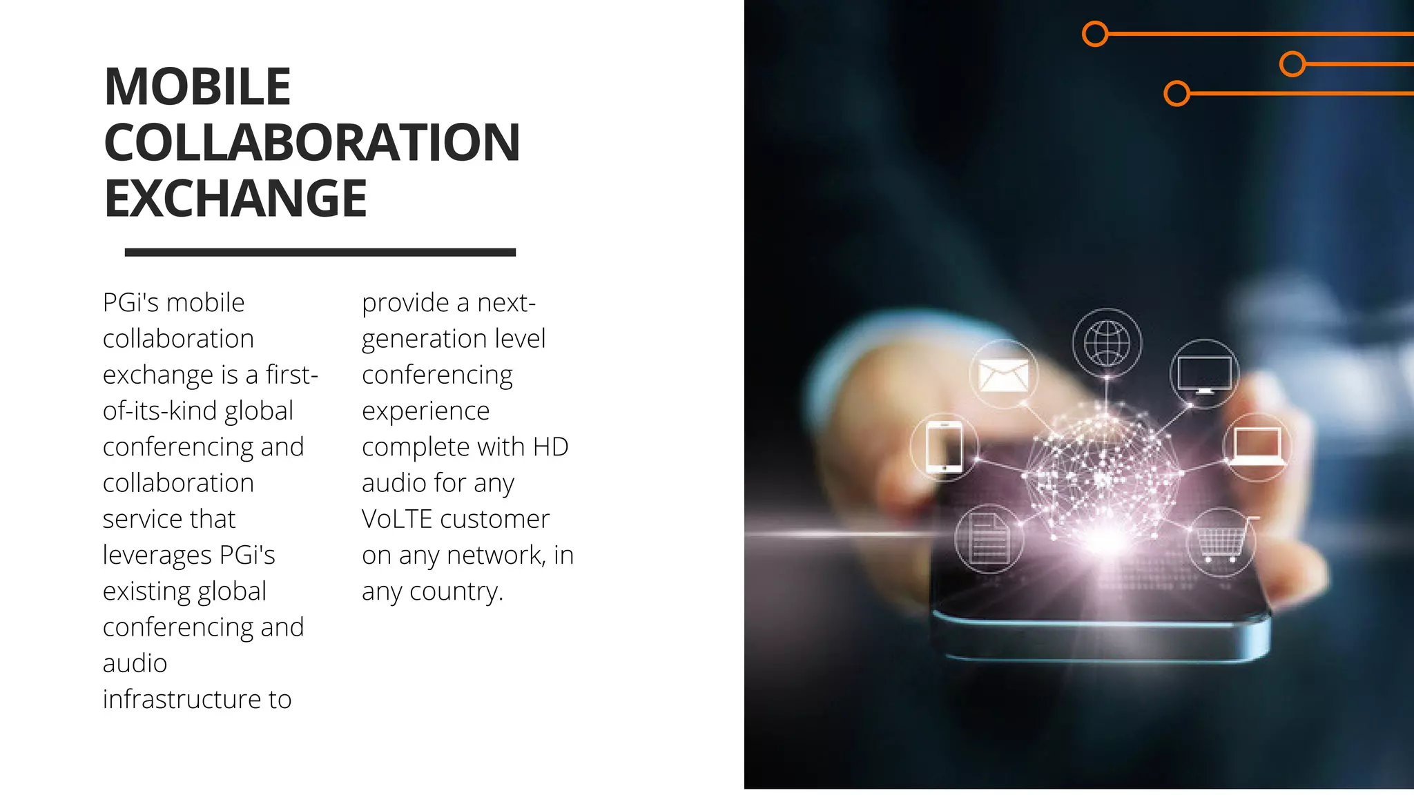 provide a next-
generation level
conferencing
experience
complete with HD
audio for any
VoLTE customer
on any network, in
any country.
MOBILE
COLLABORATION
EXCHANGE
PGi's mobile
collaboration
exchange is a first-
of-its-kind global
conferencing and
collaboration
service that
leverages PGi's
existing global
conferencing and
audio
infrastructure to 
 