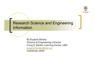 Research Science and Engineering
Information

       By Eugene Barsky
       Science & Engineering Librarian
       Irving K. Barber Learning Centre, UBC
       eugene.barsky@ubc.ca
       Fall/Winter 2009
 