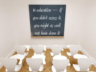 In education – if
you didn’t assess it,
 you might as well
  not have done it
 
