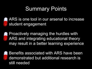 Summary Points
• ARS is one tool in our arsenal to increase
  student engagement

• Proactively managing the hurdles with
  ARS and integrating educational theory
  may result in a better learning experience

• Benefits associated with ARS have been
  demonstrated but additional research is
  still needed
 