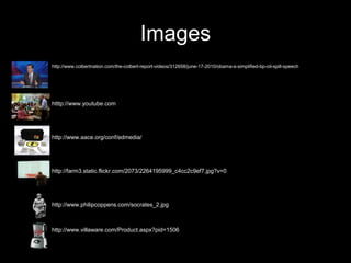 Images
•   http://www.colbertnation.com/the-colbert-report-videos/312658/june-17-2010/obama-s-simplified-bp-oil-spill-speech




•   htttp://www.youtube.com




•   http://www.aace.org/conf/edmedia/




•   http://farm3.static.flickr.com/2073/2264195999_c4cc2c9ef7.jpg?v=0




•   http://www.philipcoppens.com/socrates_2.jpg



•   http://www.villaware.com/Product.aspx?pid=1506
 