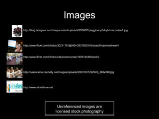 Images
•   http://blog.taragana.com/n/wp-content/uploads/2009/07/piaggio-mp3-hybrid-scooter-1.jpg




•   http://www.flickr.com/photos/30211781@N04/3937853319/sizes/l/in/photostream/



•   http://www.flickr.com/photos/valuecarenurses/149314448/sizes/l/




•   http://neatorama.cachefly.net/images/uploads/2007/03/1292945_360x249.jpg




•   http://www.slideshare.net




                                  Unreferenced images are
                                licensed stock photography
 