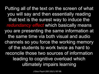 Putting all of the text on the screen of what
  you will say and then essentially reading
   that text is the surest way to induce the
 redundancy effect which basically means
you are presenting the same information at
  the same time via both visual and audio
channels so you force the working memory
  of the students to work twice as hard to
reconcile those two sources of information
     leading to cognitive overload which
          ultimately impairs learning
              J Educ Psych 2001;93(1):187-98.
 