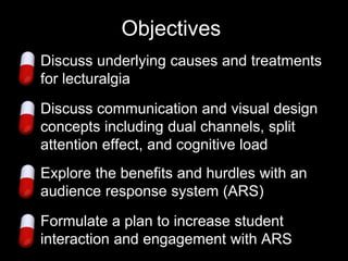 Objectives
1. Discuss underlying causes and treatments
   for lecturalgia
2. Discuss communication and visual design
   concepts including dual channels, split
   attention effect, and cognitive load
3. Explore the benefits and hurdles with an
   audience response system (ARS)

4. Formulate a plan to increase student
   interaction and engagement with ARS
 