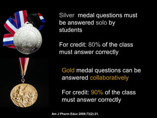Silver medal questions must
    be answered solo by
    students

    For credit: 80% of the class
    must answer correctly


      Gold medal questions can be
      answered collaboratively

      For credit: 90% of the class
      must answer correctly

Am J Pharm Educ 2009;73(2):21.
 