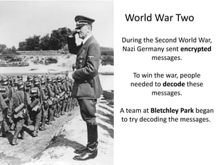 World War Two
During the Second World War,
Nazi Germany sent encrypted
messages.
To win the war, people
needed to decode these
messages.
A team at Bletchley Park began
to try decoding the messages.
 