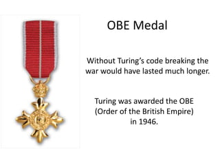 OBE Medal
Turing was awarded the OBE
(Order of the British Empire)
in 1946.
Without Turing’s code breaking the
war would have lasted much longer.
 